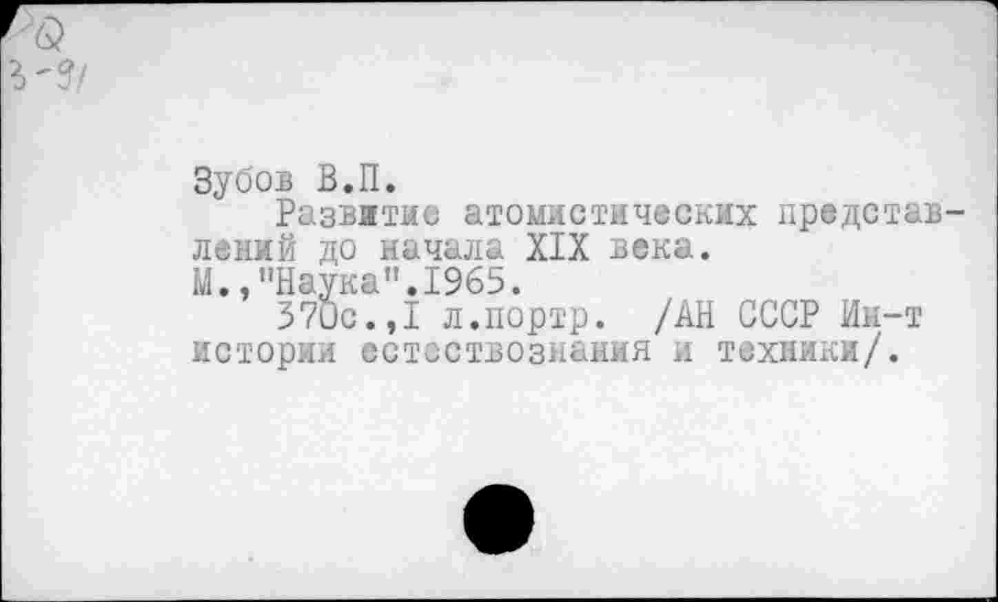 ﻿Зубов В.П.
Развитие атомистических представлений до начала XIX века.
М.,"Наука".1965.
370с.,1 л.портр. /АН СССР Ин-т истории естествознания и техники/.